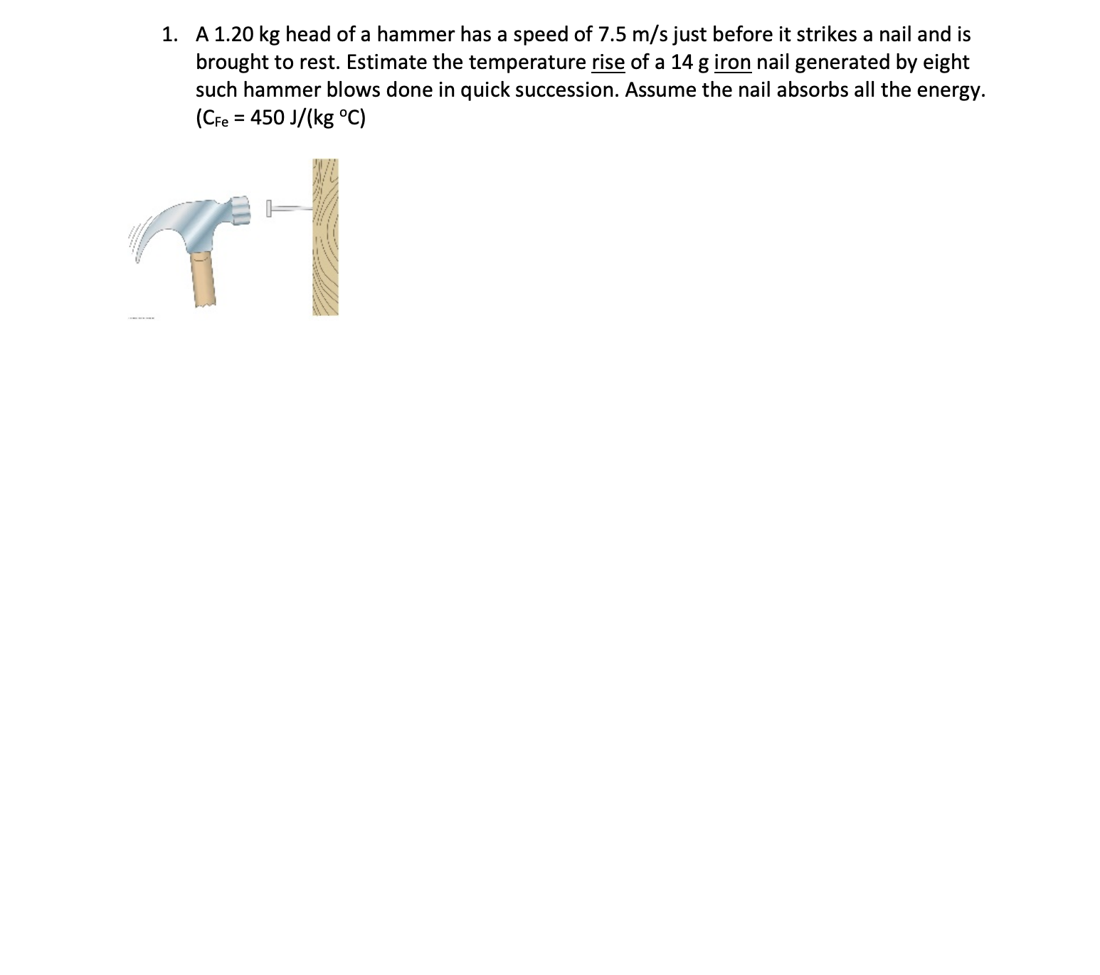1. A 1.20 kg head of a hammer has a speed of 7.5 m/s just before it strikes a nail and is
brought to rest. Estimate the temperature rise of a 14 g iron nail generated by eight
such hammer blows done in quick succession. Assume the nail absorbs all the energy.
(CFe = 450 J/(kg °C)
%3D
