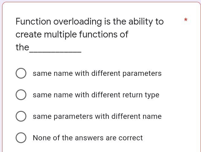 Function overloading is the ability to
create multiple functions of
*
the
same name with different parameters
O same name with different return type
same parameters with different name
None of the answers are correct
