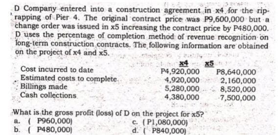 D Company entered into a construction agreement in x4 for the rip-
rapping of Pier 4. The original contract price was P9,600,000 but a
change order was issued in x5 increasing the contract price by P480,000.
D uses the percentage of completion method of revenue recognition on
long-term construction contracts. The following information are obtained
on the project of x4 and x5.
Cost incurred to date
Estimated costs to complete..
Billings made
Cash collections.
x4 x5
a. (P960,000)
b. ( P480,000)
P4,920,000
4,920,000
5,280,000
4,380,000
What is the gross profit (loss) of D on the project for x5?
c. (P1,080,000)
d. (P840,000)
P8,640,000
2,160,000
8,520,000
7,500,000