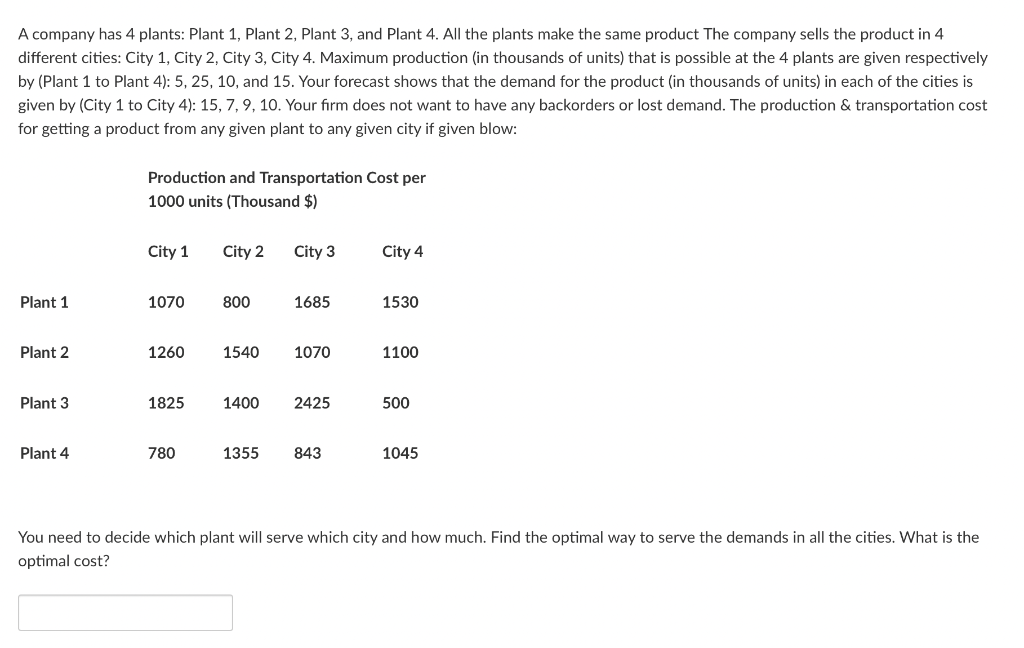 A company has 4 plants: Plant 1, Plant 2, Plant 3, and Plant 4. All the plants make the same product The company sells the product in 4
different cities: City 1, City 2, City 3, City 4. Maximum production (in thousands of units) that is possible at the 4 plants are given respectively
by (Plant 1 to Plant 4): 5, 25, 10, and 15. Your forecast shows that the demand for the product (in thousands of units) in each of the cities is
given by (City 1 to City 4): 15, 7, 9, 10. Your firm does not want to have any backorders or lost demand. The production & transportation cost
for getting a product from any given plant to any given city if given blow:
Plant 1
Plant 2
Plant 3
Plant 4
Production and Transportation Cost per
1000 units (Thousand $)
City 1 City 2
1070
1260
1825
780
800
City 3
1400
1685
1540 1070
2425
1355 843
City 4
1530
1100
500
1045
You need to decide which plant will serve which city and how much. Find the optimal way to serve the demands in all the cities. What is the
optimal cost?