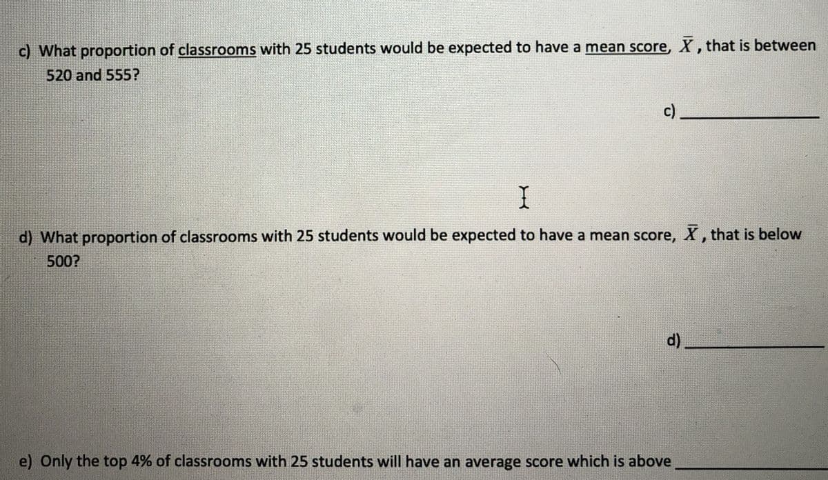 c) What proportion of classrooms with 25 students would be expected to have a mean score, X, that is between
520 and 555?
c)
d) What proportion of classrooms with 25 students would be expected to have a mean score, X, that is below
500?
d)
e) Only the top 4% of classrooms with 25 students will have an average score which is above
