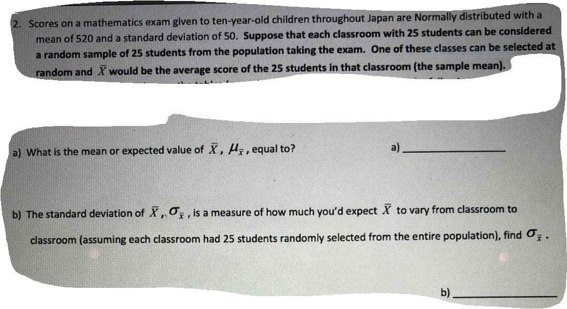 2. Scores on a mathematics exam given to ten-year-old children throughout Japan are Normally distributed with a
mean of 520 and a standard deviation of 50. Suppose that each classroom with 25 students can be considered
a random sample of 25 students from the population taking the exam. One of these classes can be selected at
random and X would be the average score of the 25 students in that classroom (the sample mean).
a)
a) What is the mean or expected value of X, H, equal to?
b) The standard deviation of X,0,, is a measure of how much you'd expect X to vary from classroom to
classroom (assuming each classroom had 25 students randomly selected from the entire population), find Oz.
b)
