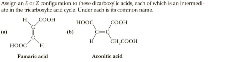Assign an E or Z configuration to these dicarboxylic acids, each of which is an intermedi-
ate in the tricarboxylic acid cycle. Under each is its common name.
H.
COOH
НООС,
COOH
(a)
(Ь)
C=C
H
CH,COOH
HOOC
H.
Fumaric acid
Aconitic acid

