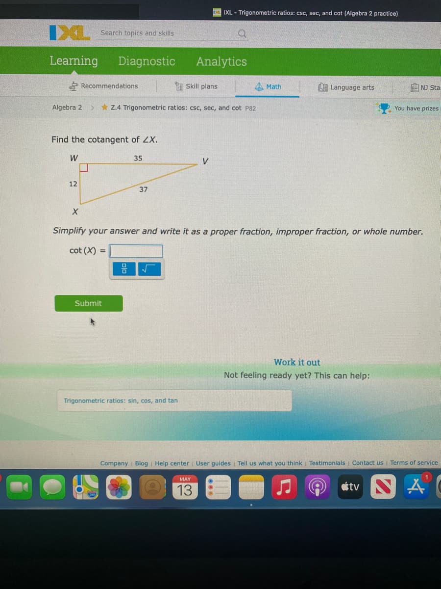 IXL - Trigonometric ratios: csc, sec, and cot (Algebra 2 practice)
IXL
Search topics and skills
Learning
Diagnostic
Analytics
Recommendations
I Skill plans
Math
LE Language arts
国 NJ Sta
Algebra 2
> * Z.4 Trigonometric ratios: csc, sec, and cot P82
You have prizes
Find the cotangent of ZX.
W
35
V
12
37
Simplify your answer and write it as a proper fraction, improper fraction, or whole number.
cot (X) =
Submit
Work it out
Not feeling ready yet? This can help:
Trigonometric ratios: sin, cos, and tan
Company Blog | Help center User guides Tell us what you think Testimonials Contact us Terms of service
MAY
13
étv
