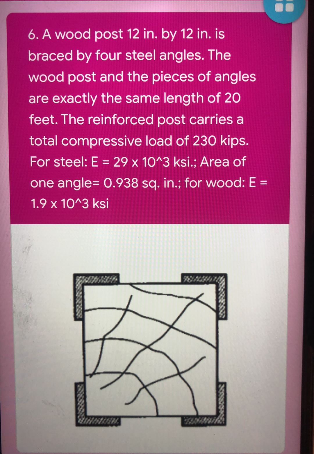6. A wood post 12 in. by 12 in. is
braced by four steel angles. The
wood post and the pieces of angles
are exactly the same length of 20
feet. The reinforced post carries a
total compressive load of 230 kips.
For steel: E = 29 x 10^3 ksi.; Area of
%3D
one angle= O.938 sq. in.; for wood: E =
1.9 x 10^3 ksi
