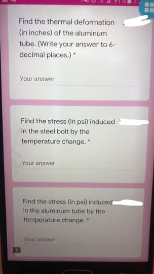Find the thermal deformation
(in inches) of the aluminum
tube. (Write your answer to 6-
decimal places.) *
Your answer
Find the stress (in psi) induced
in the steel bolt by the
temperature change. *
Your answer
Find the stress (in psi) induced
in the aluminum tube by the
temperature change.
Your answer
