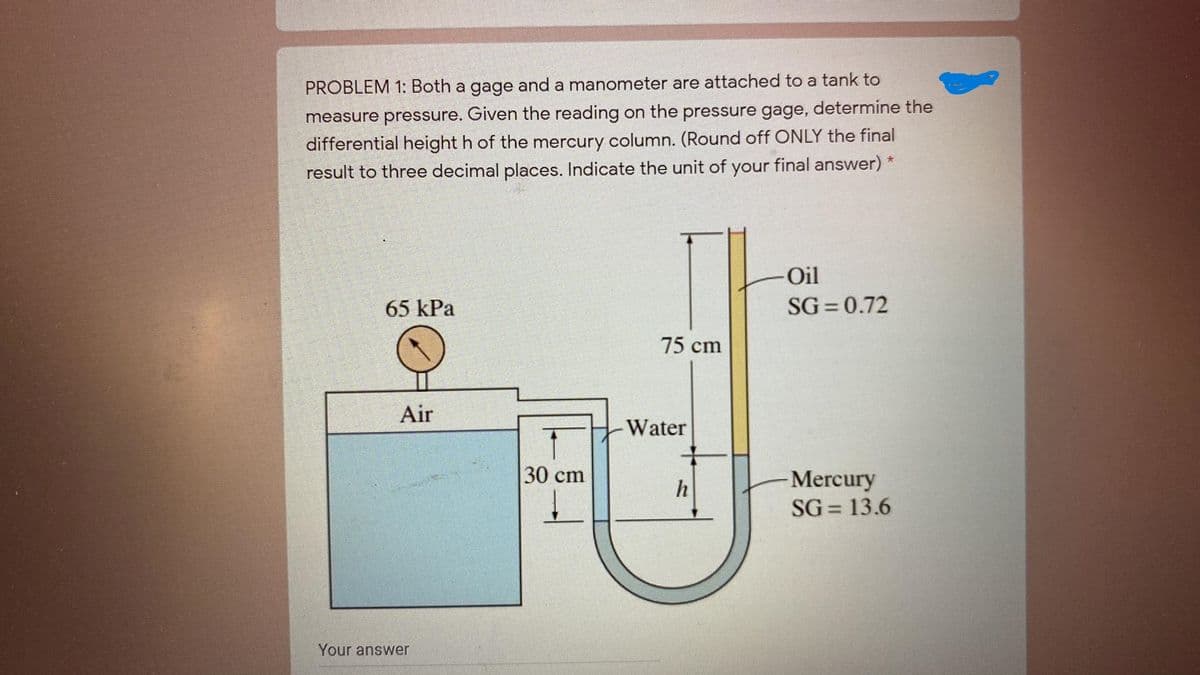 PROBLEM 1: Both a gage and a manometer are attached to a tank to
measure pressure. Given the reading on the pressure gage, determine the
differential height h of the mercury column. (Round off ONLY the final
result to three decimal places. Indicate the unit of your final answer) *
Oil
65 kPa
SG = 0.72
75 cm
Air
Water
30 cm
Mercury
SG = 13.6
Your answer
