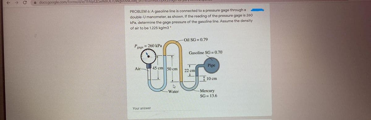 A docs.google.com/forms/d/e/1FAlpQLSetk8UE/
PROBLEM 6: A gasoline line is connected to a pressure gage through a
double-U manometer, as shown. If the reading of the pressure gage is 260
kPa, determine the gage pressure of the gasoline line. Assume the density
of air to be 1.225 kg/m3 *
Oil SG = 0.79
P
gage
= 260 kPa
Gasoline SG= 0.70
Pipe
Air
45 cm 50 cm
22 cm
10 cm
Mercury
SG= 13.6
Water
Your answer
