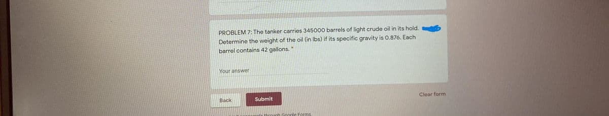 PROBLEM 7: The tanker carries 345000 barrels of light crude oil in its hold.
Determine the weight of the oil (in Ibs) if its specific gravity is 0.876. Each
barrel contains 42 gallons.
Your answer
Back
Submit
Clear form
le through Google Forms
