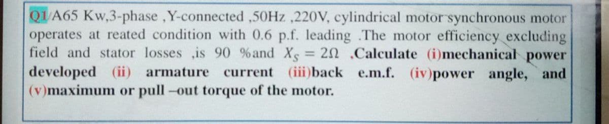 QUA65 Kw,3-phase ,Y-connected ,50HZ ,220V, cylindrical motor synchronous motor
operates at reated condition with 0.6 p.f. leading The motor efficiency excluding
field and stator losses ,is 90 %and Xs = 20 .Calculate (i)mechanical power
developed (ii) armature current (iii)back e.m.f. (iv)power angle, and
(v)maximum or pull-out torque of the motor.
