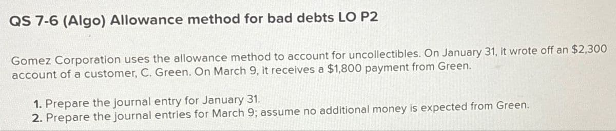 QS 7-6 (Algo) Allowance method for bad debts LO P2
Gomez Corporation uses the allowance method to account for uncollectibles. On January 31, it wrote off an $2,300
account of a customer, C. Green. On March 9, it receives a $1,800 payment from Green.
1. Prepare the journal entry for January 31.
2. Prepare the journal entries for March 9; assume no additional money is expected from Green.