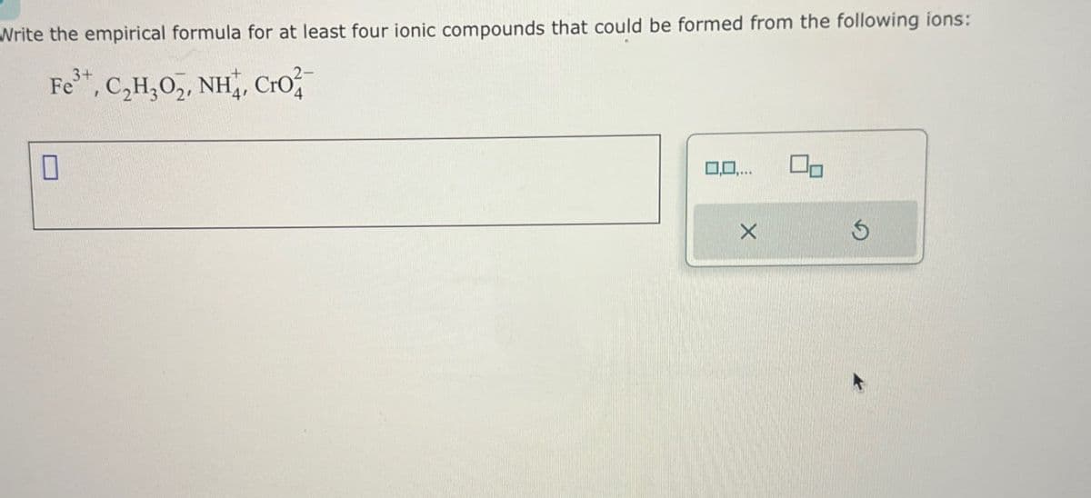 Write the empirical formula for at least four ionic compounds that could be formed from the following ions:
Fe3+, C₂H₂O2, NH, Cro
0,0,...