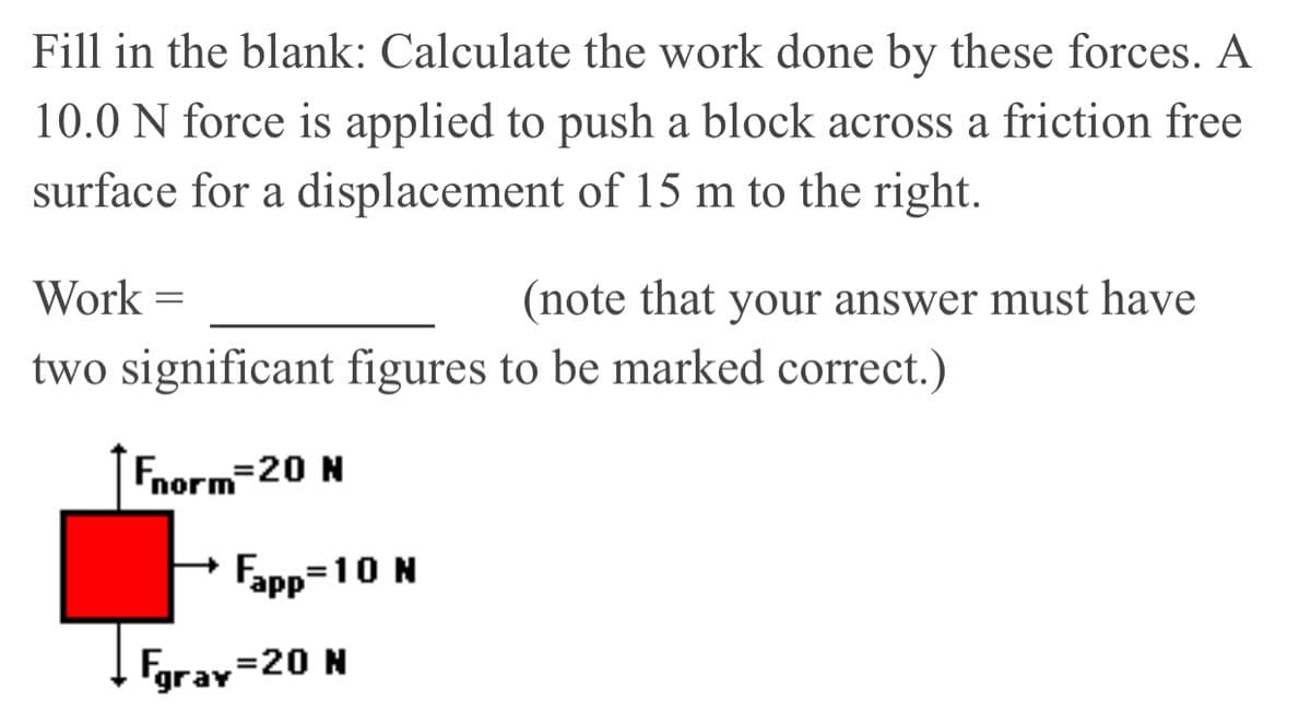 Fill in the blank: Calculate the work done by these forces. A
10.0 N force is applied to push a block across a friction free
surface for a displacement of 15 m to the right.
Work =
(note that your answer must have
two significant figures to be marked correct.)
norn
Fapp=10 N
Fgrav=20 N
