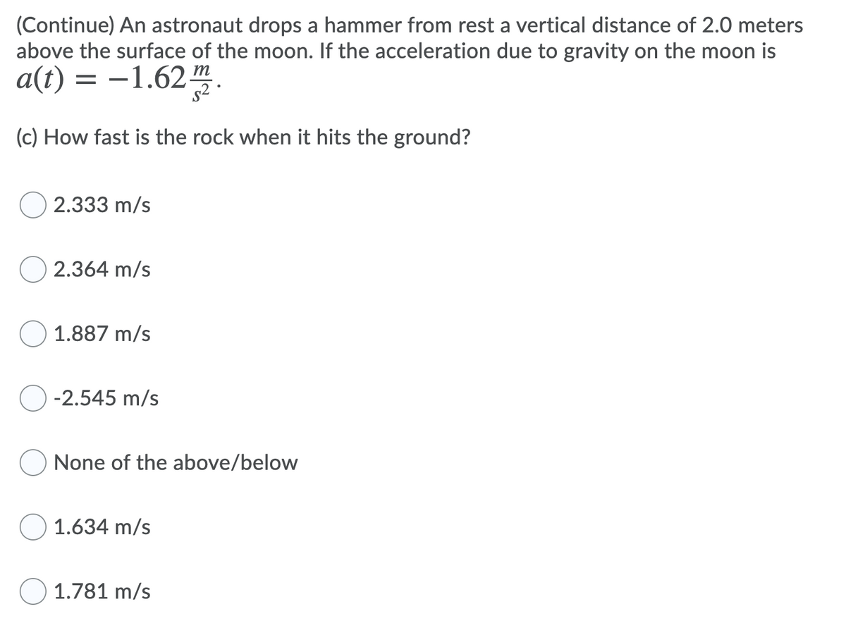 (Continue) An astronaut drops a hammer from rest a vertical distance of 2.0 meters
above the surface of the moon. If the acceleration due to gravity on the moon is
a(t) = -1.62m
(c) How fast is the rock when it hits the ground?
2.333 m/s
2.364 m/s
1.887 m/s
) -2.545 m/s
None of the above/below
1.634 m/s
1.781 m/s
