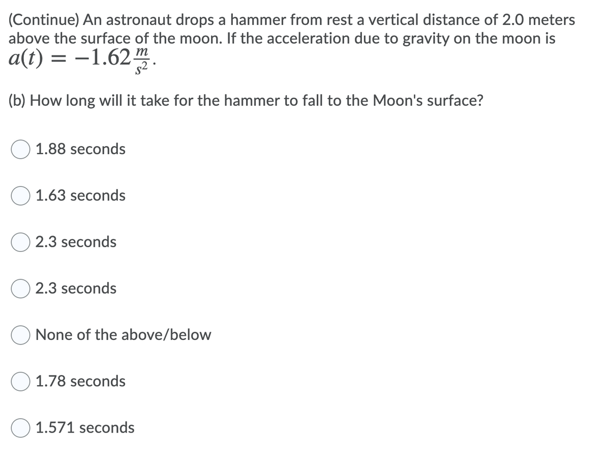 (Continue) An astronaut drops a hammer from rest a vertical distance of 2.0 meters
above the surface of the moon. If the acceleration due to gravity on the moon is
a(t) = -1.62 m
s2 ·
(b) How long will it take for the hammer to fall to the Moon's surface?
1.88 seconds
1.63 seconds
2.3 seconds
2.3 seconds
None of the above/below
1.78 seconds
O 1.571 seconds
