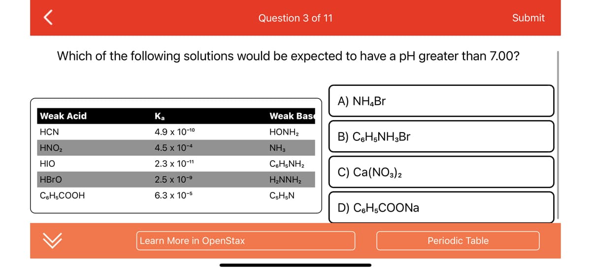 <
Weak Acid
HCN
ΤΗΝΟ,
HIO
HBrO
C6H5COOH
Which of the following solutions would be expected to have a pH greater than 7.00?
Ka
4.9 x 10-¹⁰
4.5 x 10-4
2.3 x 10-11
2.5 x 10-⁹
6.3 x 10-5
Question 3 of 11
Learn More in OpenStax
Weak Base
HONH,
NH3
CoH5NH2
H₂NNH₂
C5H5N
A) NH₂Br
B) C6H5NH3Br
C) Ca(NO3)2
D) C6H5COONa
Submit
Periodic Table