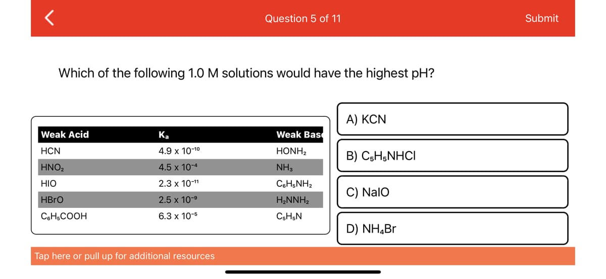 <
Which of the following 1.0 M solutions would have the highest pH?
Weak Acid
HCN
HNO₂
HIO
HBrO
C6H5COOH
Ka
4.9 x 10-1⁰
4.5 x 10-4
2.3 x 10-¹1
2.5 x 10-⁹
6.3 x 10-5
Question 5 of 11
Tap here or pull up for additional resources
Weak Base
HONH,
NH3
CoHsNH,
H₂NNH₂
C5H5N
A) KCN
B) C5H5NHCI
C) NalO
D) NH₂Br
Submit