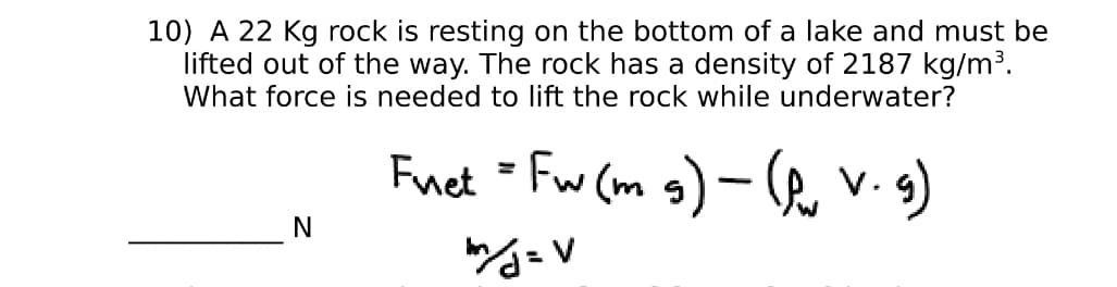 10) A 22 Kg rock is resting on the bottom of a lake and must be
lifted out of the way. The rock has a density of 2187 kg/m³.
What force is needed to lift the rock while underwater?
Fuet = Fw (m g) – R, v.g)
