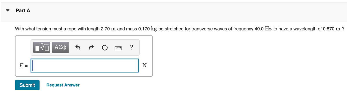 Part A
With what tension must a rope with length 2.70 m and mass 0.170 kg be stretched for transverse waves of frequency 40.0 Hz to have a wavelength of 0.870 m ?
F =
Submit
VE ΑΣΦ
Request Answer
?
N