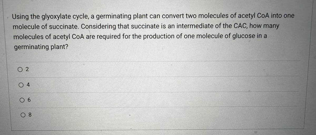 Using the glyoxylate cycle, a germinating plant can convert two molecules of acetyl CoA into one
molecule of succinate. Considering that succinate is an intermediate of the CAC, how many
molecules of acetyl CoA are required for the production of one molecule of glucose in a
germinating plant?
02
04
0 6
0 8