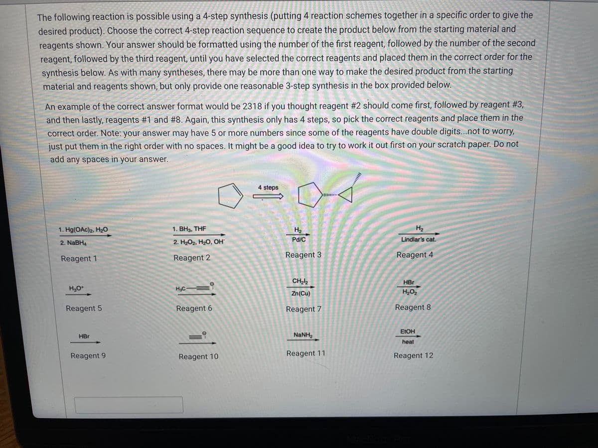 The following reaction is possible using a 4-step synthesis (putting 4 reaction schemes together in a specific order to give the
desired product). Choose the correct 4-step reaction sequence to create the product below from the starting material and
reagents shown. Your answer should be formatted using the number of the first reagent, followed by the number of the second
reagent, followed by the third reagent, until you have selected the correct reagents and placed them in the correct order for the
synthesis below. As with many syntheses, there may be more than one way to make the desired product from the starting
material and reagents shown, but only provide one reasonable 3-step synthesis in the box provided below.
An example of the correct answer format would be 2318 if you thought reagent #2 should come first, followed by reagent #3,
and then lastly, reagents #1 and #8. Again, this synthesis only has 4 steps, so pick the correct reagents and place them in the
correct order. Note: your answer may have 5 or more numbers since some of the reagents have double digits...not to worry,
just put them in the right order with no spaces. It might be a good idea to try to work it out first on your scratch paper. Do not
add any spaces in your answer.
4 steps
1. Hg(OAc)2, H₂O
1. BH3, THF
H₂
2. NaBH4
2. H₂O2, H₂O, OH
Lindlar's cat.
Reagent 1
Reagent 2
Reagent 4
H₂O+
H₂C-
HBr
H₂O₂
Reagent 5
Reagent 6
Reagent 8
EtOH
HBr
heat
Reagent 9
Reagent 10
Reagent 12
H₂
Pd/C
Reagent 3
CH₂1₂
Zn(Cu)
Reagent 7
NaNH,
Reagent 11
|||