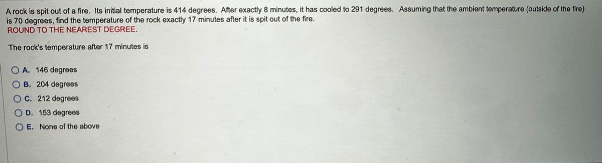 A rock is spit out of a fire. Its initial temperature is 414 degrees. After exactly 8 minutes, it has cooled to 291 degrees. Assuming that the ambient temperature (outside of the fire)
is 70 degrees, find the temperature of the rock exactly 17 minutes after it is spit out of the fire.
ROUND TO THE NEAREST DEGREE.
The rock's temperature after 17 minutes is
OA. 146 degrees
B. 204 degrees
OC. 212 degrees
OD. 153 degrees
O E. None of the above