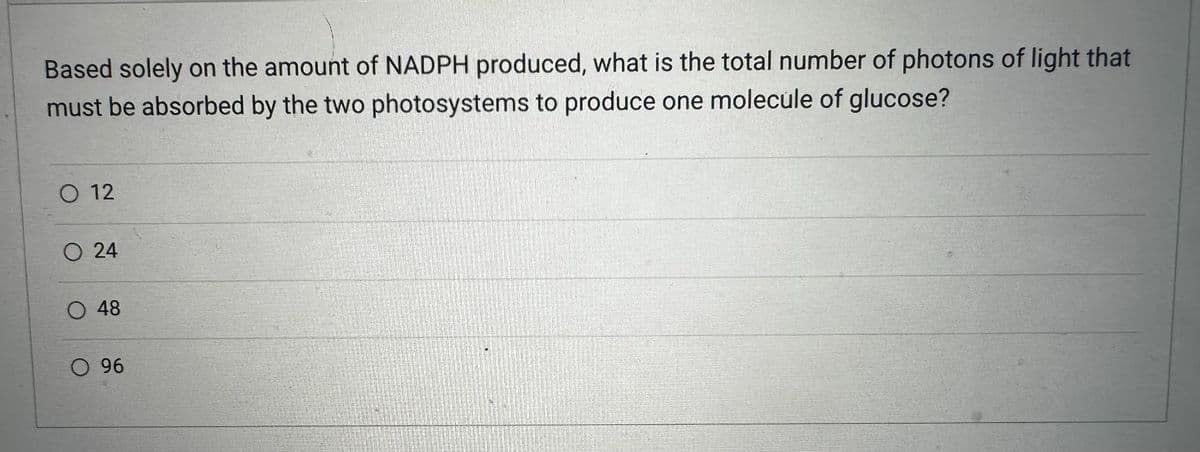 Based solely on the amount of NADPH produced, what is the total number of photons of light that
must be absorbed by the two photosystems to produce one molecule of glucose?
O 12
O 24
O 48
O 96