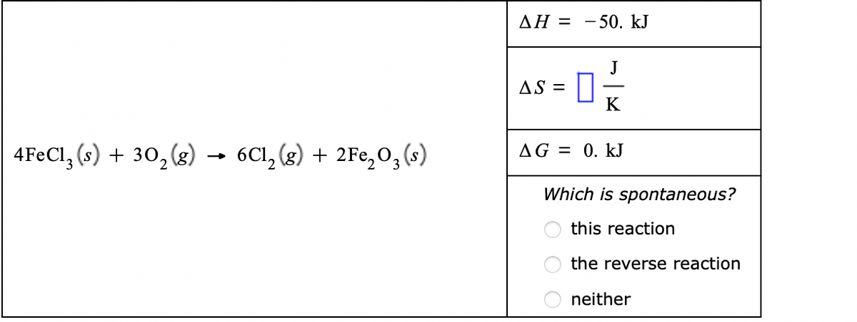 AH = -50. kJ
J
AS =
4F€CI, (s) + 30, (g)
→ 6C1, (g) + 2Fe,O, (s)
AG = 0. kJ
Which is spontaneous?
this reaction
the reverse reaction
neither
O O
