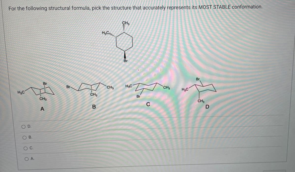 For the following structural formula, pick the structure that accurately represents its MOST STABLE conformation.
CH3
H₂Cl...
Br
Br
Br
H₂C
O D.
O B.
O C.
O A.
CH3
A
CH3
B
CH3
...
Br
주
Br
H3C
C
CH3
H3C
CH3
D