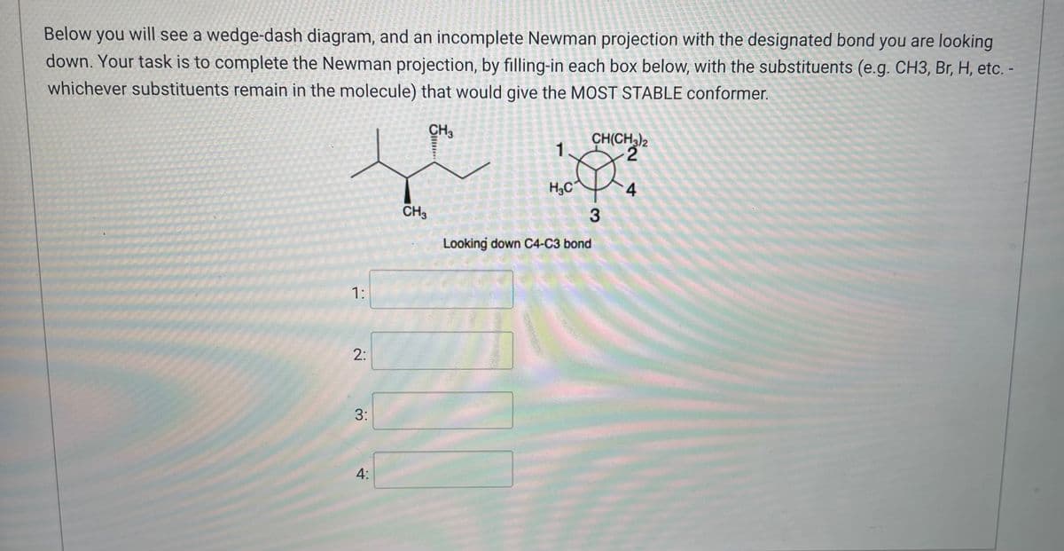 Below you will see a wedge-dash diagram, and an incomplete Newman projection with the designated bond you are looking
down. Your task is to complete the Newman projection, by filling-in each box below, with the substituents (e.g. CH3, Br, H, etc. -
whichever substituents remain in the molecule) that would give the MOST STABLE conformer.
CH3
CH(CH3)2
1
2
H₂C
4
3
Looking down C4-C3 bond
1:
2:
3:
4:
CH3