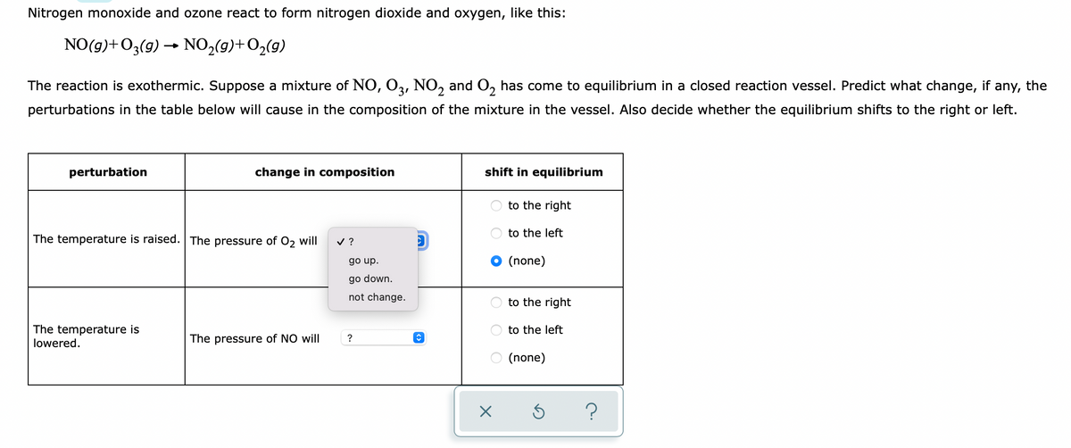 Nitrogen monoxide and ozone react to form nitrogen dioxide and oxygen, like this:
NO(g)+O3(g) → NO,(9)+O2(g)
The reaction is exothermic. Suppose a mixture of NO, O3, NO, and O, has come to equilibrium in a closed reaction vessel. Predict what change, if any, the
perturbations in the table below will cause in the composition of the mixture in the vessel. Also decide whether the equilibrium shifts to the right or left.
perturbation
change in composition
shift in equilibrium
to the right
to the left
The temperature is raised. The pressure of O2 will
v ?
O (none)
go up.
go down.
not change.
to the right
The temperature is
lowered.
to the left
The pressure of NO will
?
O (none)
O O O
