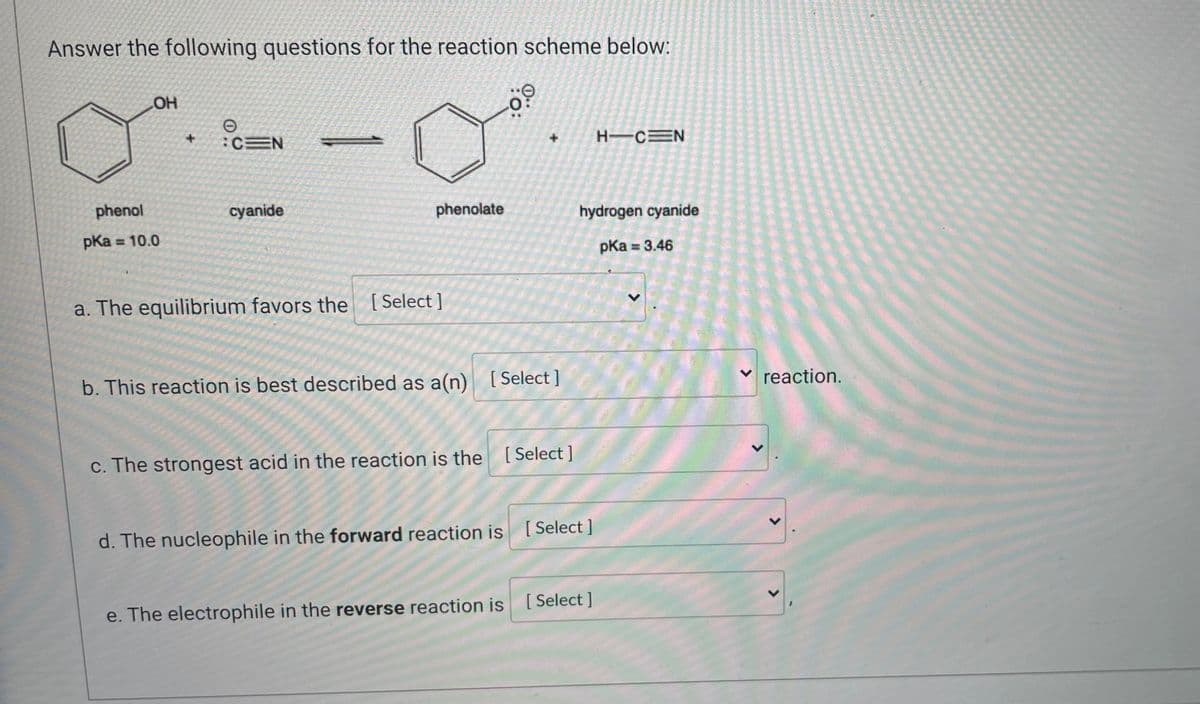 Answer the following questions for the reaction scheme below:
OH
e
:CEN
HIC N
cyanide
hydrogen cyanide
phenol
pka <= 10.0
pka = 3.46
a. The equilibrium favors the [Select]
b. This reaction is best described as a(n) [Select]
c. The strongest acid in the reaction is the [Select]
[Select]
d. The nucleophile in the forward reaction is
e. The electrophile in the reverse reaction is [Select]
phenolate
%.
✓ reaction.
15
<