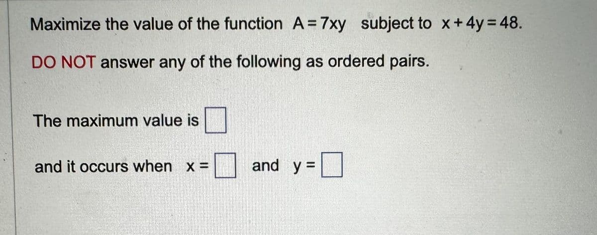 Maximize the value of the function A = 7xy subject to x + 4y = 48.
DO NOT answer any of the following as ordered pairs.
The maximum value is
and it occurs when x =
and y=