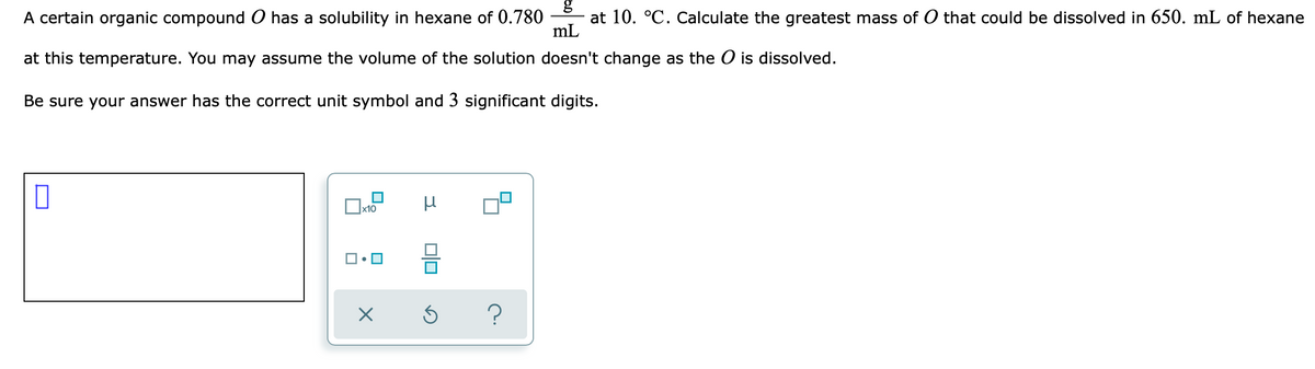A certain organic compound O has a solubility in hexane of 0.780
at 10. °C. Calculate the greatest mass of O that could be dissolved in 650. mL of hexane
mL
at this temperature. You may assume the volume of the solution doesn't change as the O is dissolved.
Be sure your answer has the correct unit symbol and 3 significant digits.
?
