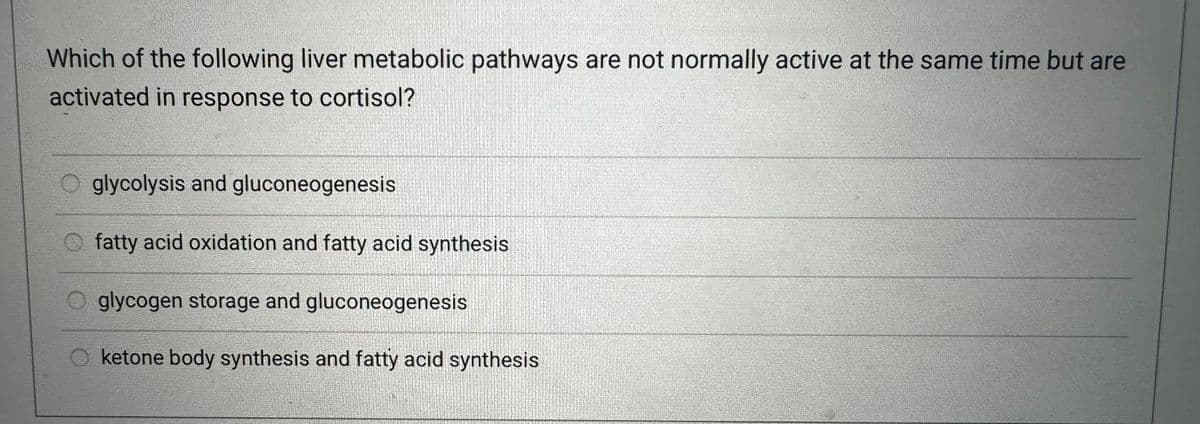 Which of the following liver metabolic pathways are not normally active at the same time but are
activated in response to cortisol?
Oglycolysis and gluconeogenesis
Ofatty acid oxidation and fatty acid synthesis
Oglycogen storage and gluconeogenesis
ketone body synthesis and fatty acid synthesis