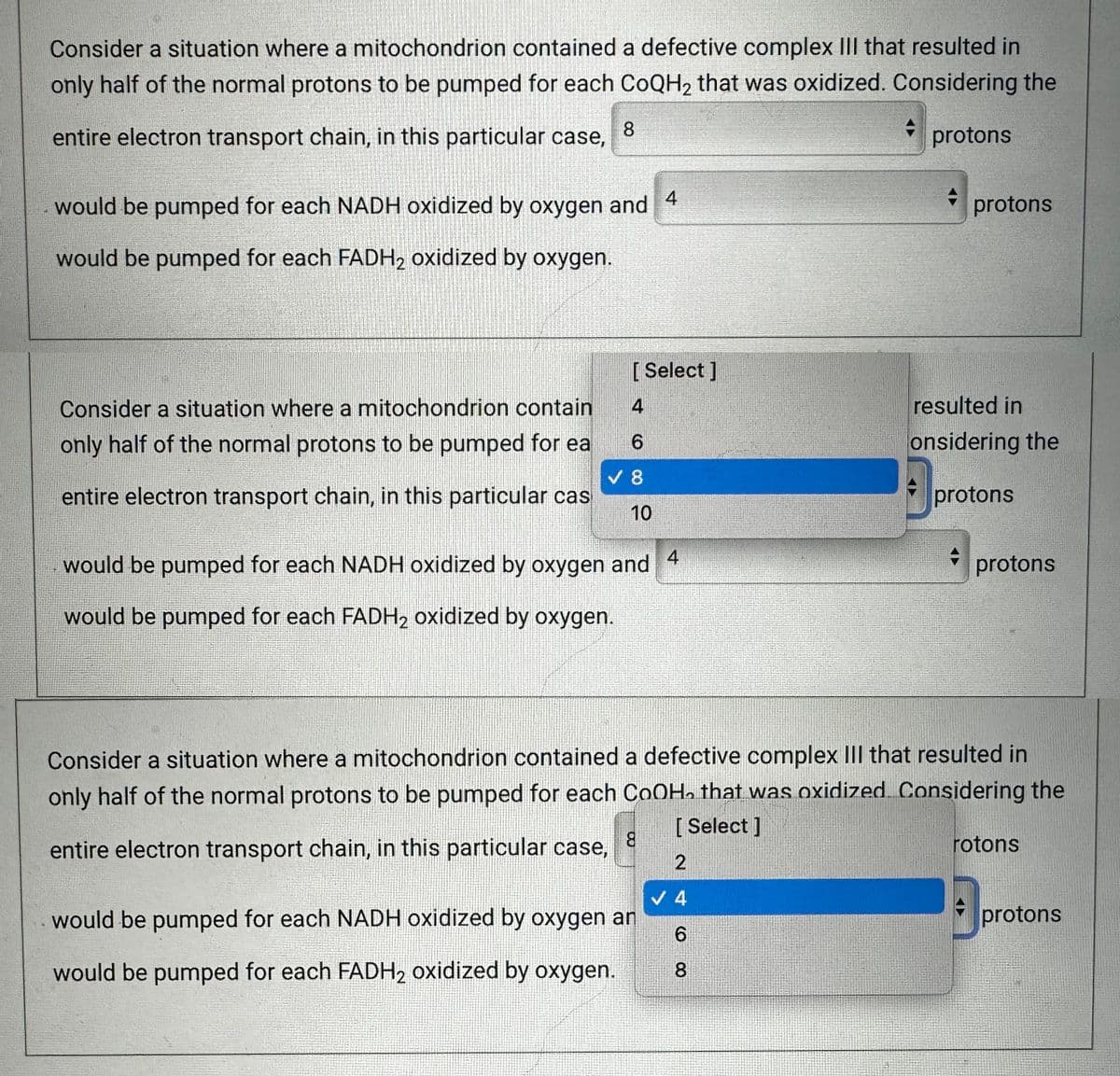 193
Consider a situation where a mitochondrion contained a defective complex III that resulted in
only half of the normal protons to be pumped for each CoQH₂ that was oxidized. Considering the
entire electron transport chain, in this particular case,
protons
8
4
would be pumped for each NADH oxidized by oxygen and
would be pumped for each FADH2 oxidized by oxygen.
Consider a situation where a mitochondrion contain
only half of the normal protons to be pumped for ea
entire electron transport chain, in this particular cas
[Select]
4
6
V 8
10
4
would be pumped for each NADH oxidized by oxygen and
would be pumped for each FADH₂ oxidized by oxygen.
8
protons
2
✓ 4
6
would be pumped for each NADH oxidized by oxygen an
would be pumped for each FADH₂ oxidized by oxygen.
8
resulted in
onsidering the
protons
Consider a situation where a mitochondrion contained a defective complex III that resulted in
only half of the normal protons to be pumped for each COOH, that was oxidized. Considering the
[Select]
entire electron transport chain, in this particular case,
protons
rotons
protons