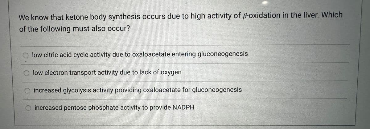 We know that ketone body synthesis occurs due to high activity of p-oxidation in the liver. Which
of the following must also occur?
low citric acid cycle activity due to oxaloacetate entering gluconeogenesis
low electron transport activity due to lack of oxygen
O increased glycolysis activity providing oxaloacetate for gluconeogenesis
increased pentose phosphate activity to provide NADPH