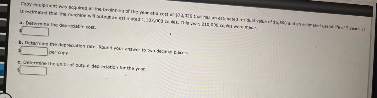 Copy equipment was acquired at the beginning of the year at a cost of $73,020 that has an estimated residual value of $6,600 and an estimated useful life of 5 years. It
is estimated that the machine will output an estimated 1,107,000 copies. This year, 210,000 copies were made.
a. Determine the depreciable cost.
b. Determine the depreciation rate. Round your answer to two decimal places:
per copy
c. Determine the units-of-output depreciation for the year.
