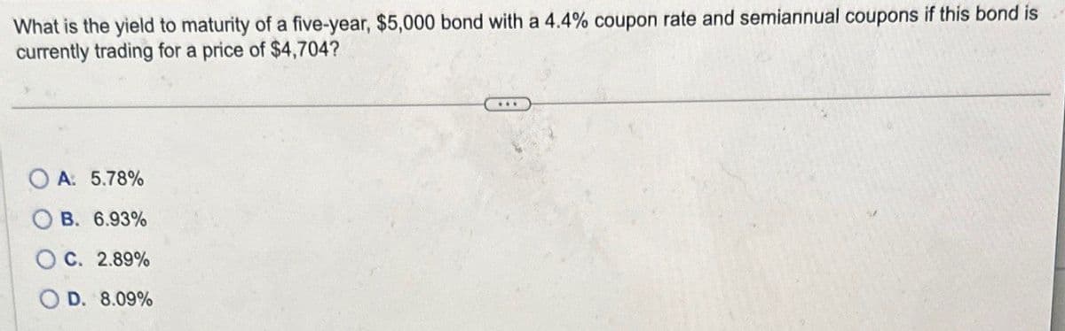 What is the yield to maturity of a five-year, $5,000 bond with a 4.4% coupon rate and semiannual coupons if this bond is
currently trading for a price of $4,704?
OA: 5.78%
B. 6.93%
C. 2.89%
OD. 8.09%