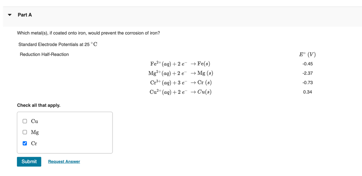 Part A
Which metal(s), if coated onto iron, would prevent the corrosion of iron?
Standard Electrode Potentials at 25 °C
Reduction Half-Reaction
E° (V)
Fe?+ (ag) + 2 e- → Fe(s)
-0.45
Mg²+ (aq) +2 e → Mg (s)
Cr3+ (ag) + 3 e → Cr (s)
-2.37
-0.73
Cu²+ (aq) + 2 e → Cu(s)
0.34
Check all that apply.
O Cu
O Mg
V Cr
Submit
Request Answer
