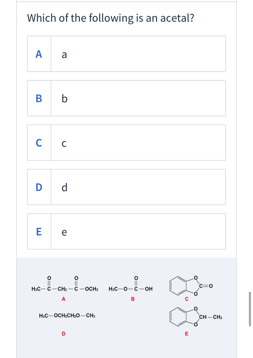 Which of the following is an acetal?
A
b
с с
D d
E
e
c=0
H3C- C
CH2 -C-0CH3
Нзс—О— С — ОН
A
B
H3C-OCH2CH2O-CH3
CH-CH3
E

