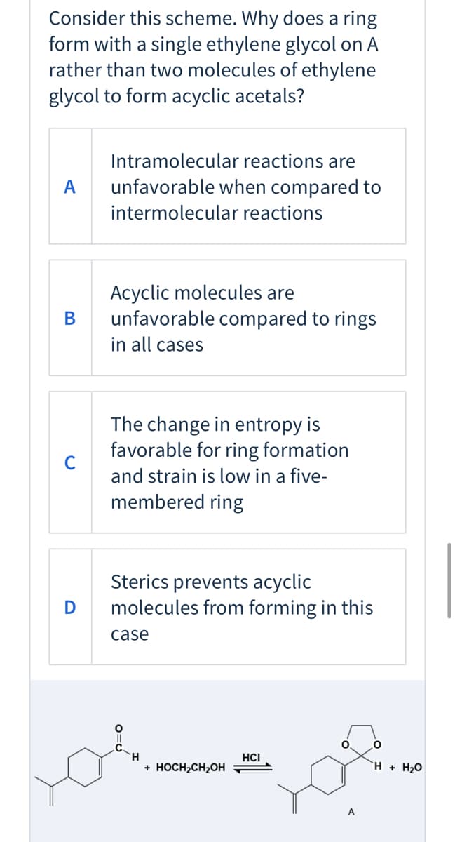 Consider this scheme. Why does a ring
form with a single ethylene glycol on A
rather than two molecules of ethylene
glycol to form acyclic acetals?
Intramolecular reactions are
A
unfavorable when compared to
intermolecular reactions
Acyclic molecules are
unfavorable compared to rings
В
in all cases
The change in entropy is
favorable for ring formation
and strain is low in a five-
membered ring
Sterics prevents acyclic
molecules from forming in this
D
case
H
HCI
+ HOCH2CH2OH
H + H2O
