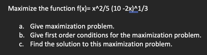 Maximize the function f(x)= x^2/5 (10-2x)^1/3
a. Give maximization problem.
b. Give first order conditions for the maximization problem.
c. Find the solution to this maximization problem.