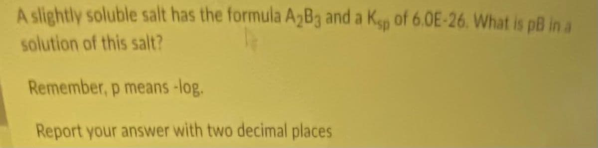 A slightly soluble salt has the formula A2B3 and a Kgp of 6.0E-26. What is pß in a
solution of this salt?
Remember, p means-log.
Report your answer with two decimal places
