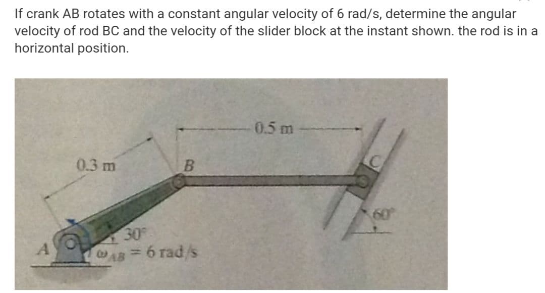 If crank AB rotates with a constant angular velocity of 6 rad/s, determine the angular
velocity of rod BC and the velocity of the slider block at the instant shown. the rod is in a
horizontal position.
0.5 m
0.3 m
30
AB 6 rad/s
