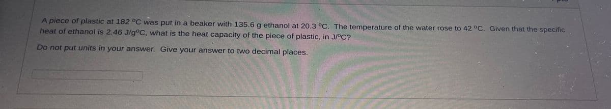 A piece of plastic at 182 °C was put in a beaker with 135.6 g ethanol at 20.3 °C. The temperature of the water rose to 42 °C. Given that the specific
heat of ethanol is 2.46 J/g°C, what is the heat capacity of the piece of plastic, in J/°C?
Do not put units in your answer. Give your answer to two decimal places.
