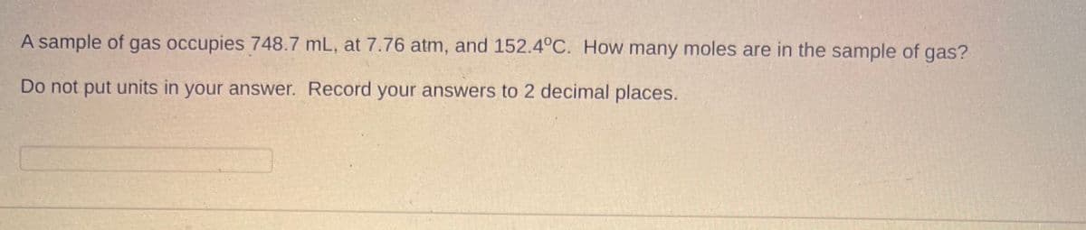 A sample of gas occupies 748.7 mL, at 7.76 atm, and 152.4°C. How many moles are in the sample of gas?
Do not put units in your answer. Record your answers to 2 decimal places.