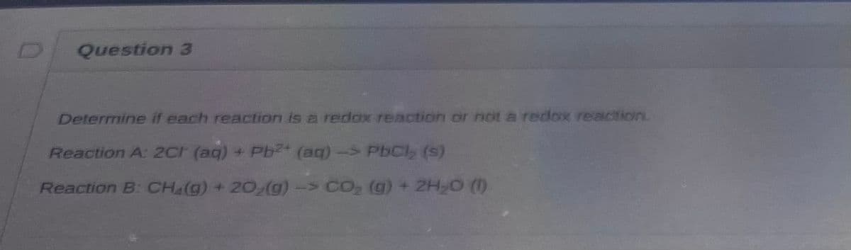 Question 3
Determine if each reaction is a redox reaction or not a redox reaction.
Reaction A: 2Cr (aq) + Pb²+ (aq) -> PbCl₂ (s)
Reaction B: CH₂(g) + 20₂(g)-> CO₂ (g) + 2H₂O (1)