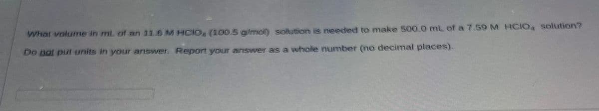 What volume in mL of an 11.6 M HCIO, (100.5 g/mol) solution is needed to make 500.0 mL of a 7.59 M HCIO4 solution?
Do not put units in your answer. Report your answer as a whole number (no decimal places).