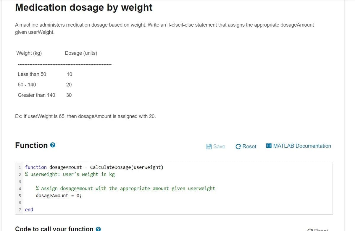 Medication dosage by weight
A machine administers medication dosage based on weight. Write an if-elseif-else statement that assigns the appropriate dosageAmount
given userWeight.
Weight (kg)
Dosage (units)
Less than 50
10
50 - 140
20
Greater than 140
30
Ex: If userWeight is 65, then dosageAmount is assigned with 20.
Function e
급 Save
C Reset
I MATLAB Documentation
1 function dosageAmount =
CalculateDosage(userWeight)
2 % userweight: User's weight in kg
% Assign dosageAmount with the appropriate amount given userWeight
dosageAmount = 0;
4
5
7 end
Code to call vour function e
CRooot
